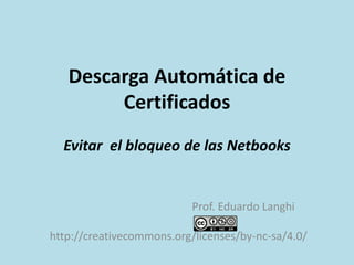 Descarga Automática de
Certificados
Evitar el bloqueo de las Netbooks
Prof. Eduardo Langhi
http://creativecommons.org/licenses/by-nc-sa/4.0/
 