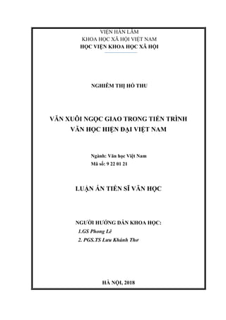 VIỆN HÀN LÂM
KHOA HỌC XÃ HỘI VIỆT NAM
HỌC VIỆN KHOA HỌC XÃ HỘI
NGHIÊM THỊ HỒ THU
VĂN XUÔI NGỌC GIAO TRONG TIẾN TRÌNH
VĂN HỌC HIỆN ĐẠI VIỆT NAM
Ngành: Văn học Việt Nam
Mã số: 9 22 01 21
LUẬN ÁN TIẾN SĨ VĂN HỌC
NGƯỜI HƯỚNG DẪN KHOA HỌC:
1.GS Phong Lê
2. PGS.TS Lưu Khánh Thơ
HÀ NỘI, 2018
 