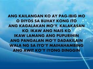 ANG KAILANGAN KO AY PAG-IBIG MO 
O DIYOS SA BUHAY KONG ITO 
ANG KAGALAKAN MO’Y, KALAKASAN 
KO, IKAW ANG NAIS KO 
IKAW LAMANG ANG PUPURIHIN 
ANG PANGALAN MO’Y DADAKILAIN 
WALA NG SA IYO’Y MAIHAHAMBING 
ANG AWIT KO’Y IYONG DINGGIN 
 