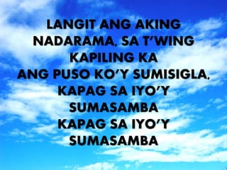 LANGIT ANG AKING 
NADARAMA, SA T’WING 
KAPILING KA 
ANG PUSO KO’Y SUMISIGLA, 
KAPAG SA IYO’Y 
SUMASAMBA 
KAPAG SA IYO’Y 
SUMASAMBA 
