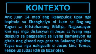 KONTEXTO
Ang Juan 14 mao ang ikanapulog upat nga
kapitulo sa Ebanghelyo ni Juan sa Bag-ong
Tugon sa Kristohanong Bibliya. Nagpadayon
kini nga mga diskusyon ni Jesus sa Iyang mga
disipulo sa pagpaabut sa Iyang kamatayon ug
gitala ang gisaad nga gasa sa Balaang Espiritu.
Tagsa-usa nga nakigsulti si Jesus kina Tomas,
Felipe ug Judas (dili sa Iscariote).
 