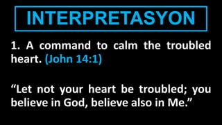 INTERPRETASYON
1. A command to calm the troubled
heart. (John 14:1)
“Let not your heart be troubled; you
believe in God, believe also in Me.”
 