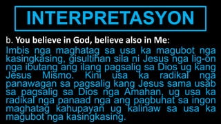 INTERPRETASYON
b. You believe in God, believe also in Me:
Imbis nga maghatag sa usa ka magubot nga
kasingkasing, gisultihan sila ni Jesus nga lig-on
nga ibutang ang ilang pagsalig sa Dios ug kang
Jesus Mismo. Kini usa ka radikal nga
panawagan sa pagsalig kang Jesus sama usab
sa pagsalig sa Dios nga Amahan, ug usa ka
radikal nga panaad nga ang pagbuhat sa ingon
maghatag kahupayan ug kalinaw sa usa ka
magubot nga kasingkasing.
 