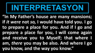 INTERPRETASYON
“In My Father’s house are many mansions;
if it were not so, I would have told you. I go
to prepare a place for you. And if I go and
prepare a place for you, I will come again
and receive you to Myself; that where I
am, there you may be also. And where I go
you know, and the way you know.”
 