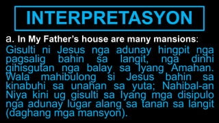 INTERPRETASYON
a. In My Father’s house are many mansions:
Gisulti ni Jesus nga adunay hingpit nga
pagsalig bahin sa langit, nga dinhi
gihisgutan nga balay sa Iyang Amahan.
Wala mahibulong si Jesus bahin sa
kinabuhi sa unahan sa yuta; Nahibal-an
Niya kini ug gisulti sa Iyang mga disipulo
nga adunay lugar alang sa tanan sa langit
(daghang mga mansyon).
 