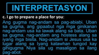 INTERPRETASYON
c. I go to prepare a place for you:
Ang gugma nag-andam sa pag-abiabi. Uban
sa gugma, ang gipaabut nga mga ginikanan
nag-andam usa ka lawak alang sa bata. Uban
sa gugma, nag-andam ang hostess alang sa
iyang mga bisita. Nag-andam si Jesus usa ka
lugar alang sa Iyang katawhan tungod kay
gihigugma Niya sila ug masaligon sa ilang
pag-abot.
 