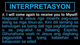 INTERPRETASYON
d. I will come again to receive you to Myself:
Nagsaad si Jesus nga moanhi pag-usab
alang sa mga tinun-an. Kini dili lamang sa
kahulugan sa Iyang dali nga pagkabanhaw
o sa pag-abut sa Balaang Espiritu.
Gihunahuna usab ni Jesus ang daghang
pagpundok sa Iyang katawhan sa
katapusan sa edad.
 