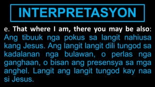 INTERPRETASYON
e. That where I am, there you may be also:
Ang tibuuk nga pokus sa langit nahiusa
kang Jesus. Ang langit langit dili tungod sa
kadalanan nga bulawan, o perlas nga
ganghaan, o bisan ang presensya sa mga
anghel. Langit ang langit tungod kay naa
si Jesus.
 