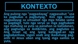 KONTEXTO
Ang pulong nga "pagpadayag" nagpasabut "usa
ka pagbukas o pagbutyag." Kini nga sinulat
nagpadayag sa umaabot nga mga hitabo sama
sa pagdagit, tulo nga serye sa mga paghukom
nga mahulog sa yuta sa panahon sa kalisdanan,
ang pagtunga sa Antikristo, ang paglutos sa
Ang Israel ug ang iyang katingad-an nga
pagkabanhaw, ingon usab ang ikaduhang pag-
anhi ni Jesus uban ang Iyang mga santos sa
yuta,
 