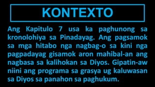 KONTEXTO
Ang Kapitulo 7 usa ka paghunong sa
kronolohiya sa Pinadayag. Ang pagsamok
sa mga hitabo nga nagbag-o sa kini nga
pagpadayag gisamok aron mahibal-an ang
nagbasa sa kalihokan sa Diyos. Gipatin-aw
niini ang programa sa grasya ug kaluwasan
sa Diyos sa panahon sa paghukum.
 
