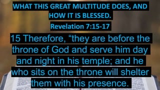 WHAT THIS GREAT MULTITUDE DOES, AND
HOW IT IS BLESSED.
Revelation 7:15-17
15 Therefore, “they are before the
throne of God and serve him day
and night in his temple; and he
who sits on the throne will shelter
them with his presence.
 