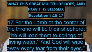 WHAT THIS GREAT MULTITUDE DOES, AND
HOW IT IS BLESSED.
Revelation 7:15-17
17 For the Lamb at the center of
the throne will be their shepherd;
‘he will lead them to springs of
living water.’ ‘And God will wipe
away every tear from their eyes.”
 