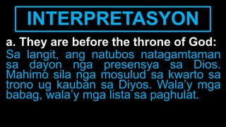 INTERPRETASYON
a. They are before the throne of God:
Sa langit, ang natubos natagamtaman
sa dayon nga presensya sa Dios.
Mahimo sila nga mosulud sa kwarto sa
trono ug kauban sa Diyos. Wala’y mga
babag, wala’y mga lista sa paghulat.
 