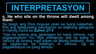 INTERPRETASYON
c. He who sits on the throne will dwell among
them:
Sa langit, ang Dios mopuyo uban sa Iyang katawhan.
Kini ang katapusang katumanan sa daghang gitinguha
ni Haring David sa Salmo 27:4
“Usa ka butang ang gipangayo ko kang Jehova, nga
pagapangitaon Ko: Nga makapuyo ako sa balay ni
Jehova sa tanang mga adlaw sa akong kinabuhi, Aron
sa pagtan-aw sa katahum ni Jehova. Ug sa
pagpakisayud sa iyang templo.”
 