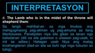 INTERPRETASYON
d. The Lamb who is in the midst of the throne will
shepherd them:
Sa langit, mahibal-an sa mga tinubos ang
mahigugmaong pag-atiman ug pag-amuma sa ilang
Manluluwas. Panalipdan niya sila gikan sa tanan nga
kalisdanan (dili na sila gutomon o uhawon pag-usab, ni
init sa adlaw.) Hatagan usab Niya ang matag
kinahanglanon (dad-on sila sa buhi nga mga tuburan sa
tubig).
 