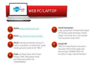 WEB PC/LAPTOP



    BUKA www.langitmusik.com                  Untuk komputer:
1                                         5   Lagu yang telah di download dapat
                                              dimainkan pada windows media
2   PILIH lagu favoritmu lalu klik BELI       player (minimal versi 10) setelah
                                              memasukkan kode tiket

    PILIH metode pembelian (pulsa/T-
3   cash), masukkan no telkomsel pada     6   Untuk HP:
                                              SMS link download & activation
    kotak yang tersedia & klik “BELI”         key akan dikirimkan pada saat
                                              bersamaan. DOWNLOAD link
    Kode verifikasi akan dikirimkan           tersebut & lagu siap dimainkan!
4   melalui SMS. Masukkan Kode
    verifikasi kemudian klik
    “KONFIRMASI”
 