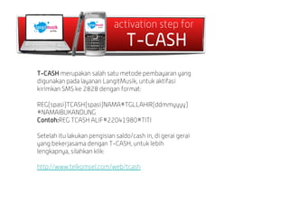 activation step for
                                  T-CASH
T-CASH merupakan salah satu metode pembayaran yang
digunakan pada layanan LangitMusik, untuk aktifasi
kirimkan SMS ke 2828 dengan format:

REG(spasi)TCASH(spasi)NAMA#TGLLAHIR(ddmmyyyy)
#NAMAIBUKANDUNG
Contoh:REG TCASH ALIF#22041980#TITI

Setelah itu lakukan pengisian saldo/cash in, di gerai gerai
yang bekerjasama dengan T-CASH, untuk lebih
lengkapnya, silahkan klik:

http://www.telkomsel.com/web/tcash
 