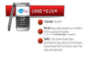 UMB *616#

  1   TEKAN *616#

      PILIH lagu kesukaanmu melalui
  2   menu yang tersedia
      (untuk kembali ke menu awal pilih menu 9)


  3   SMS Link download dan
      activation key akan di kirimkan,
      download link tersebut dan file
      siap dimainkan.
 