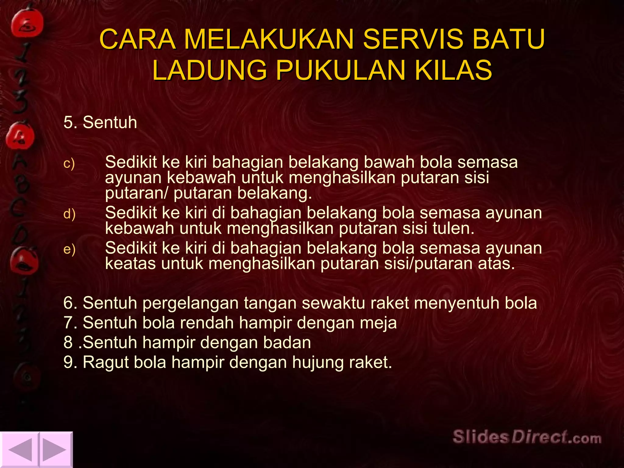 CARA MELAKUKAN SERVIS BATU LADUNG PUKULAN KILAS 5. Sentuh  Sedikit ke kiri bahagian belakang bawah bola semasa ayunan kebawah untuk menghasilkan putaran sisi putaran/ putaran belakang. Sedikit ke kiri di bahagian belakang bola semasa ayunan kebawah untuk menghasilkan putaran sisi tulen. Sedikit ke kiri di bahagian belakang bola semasa ayunan keatas untuk menghasilkan putaran sisi/putaran atas. 6. Sentuh pergelangan tangan sewaktu raket menyentuh bola 7. Sentuh bola rendah hampir dengan meja 8 .Sentuh hampir dengan badan 9. Ragut bola hampir dengan hujung raket. 
