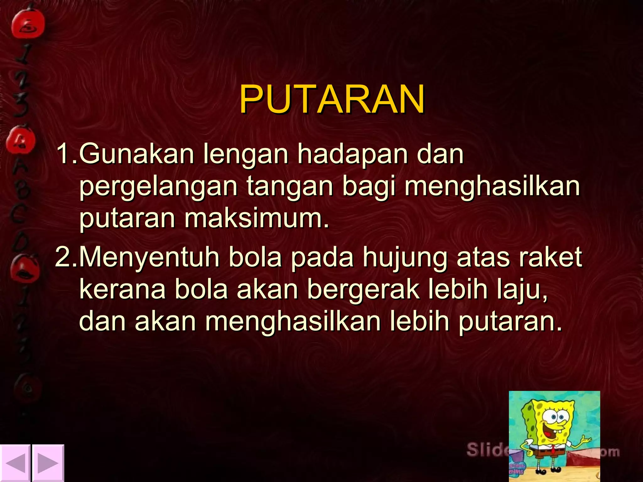 PUTARAN 1.Gunakan lengan hadapan dan pergelangan tangan bagi menghasilkan putaran maksimum. 2.Menyentuh bola pada hujung atas raket kerana bola akan bergerak lebih laju, dan akan menghasilkan lebih putaran. 