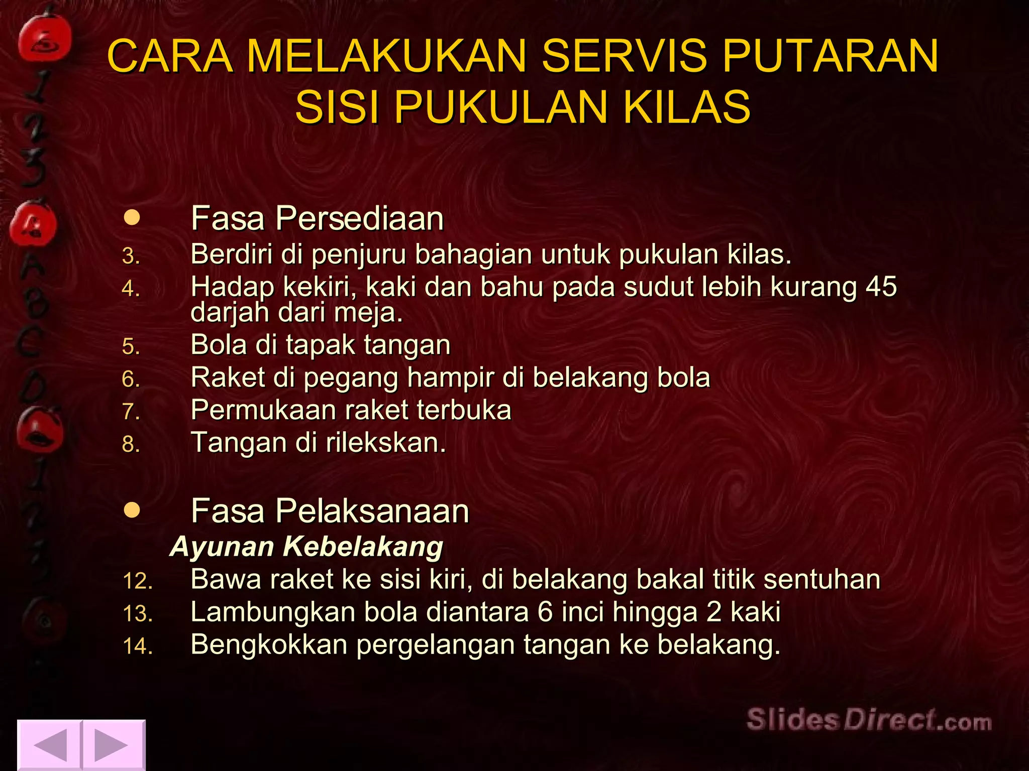 Fasa Persediaan Berdiri di penjuru bahagian untuk pukulan kilas. Hadap kekiri, kaki dan bahu pada sudut lebih kurang 45 darjah dari meja. Bola di tapak tangan Raket di pegang hampir di belakang bola Permukaan raket terbuka Tangan di rilekskan. Fasa Pelaksanaan Ayunan Kebelakang   Bawa raket ke sisi kiri, di belakang bakal titik sentuhan Lambungkan bola diantara 6 inci hingga 2 kaki Bengkokkan pergelangan tangan ke belakang. CARA MELAKUKAN SERVIS PUTARAN SISI PUKULAN KILAS 