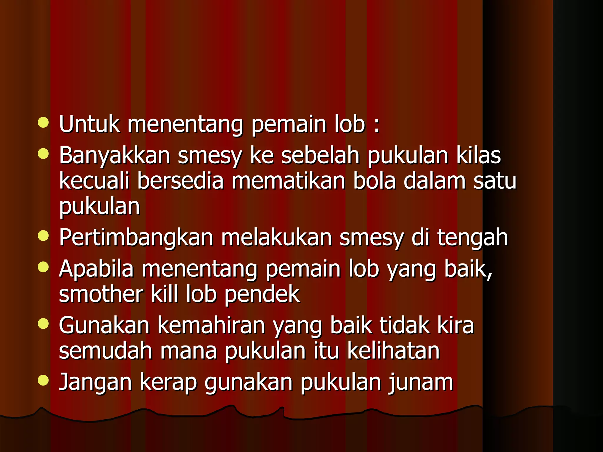 Untuk menentang pemain lob : Banyakkan smesy ke sebelah pukulan kilas kecuali bersedia mematikan bola dalam satu pukulan Pertimbangkan melakukan smesy di tengah Apabila menentang pemain lob yang baik, smother kill lob pendek Gunakan kemahiran yang baik tidak kira semudah mana pukulan itu kelihatan Jangan kerap gunakan pukulan junam 