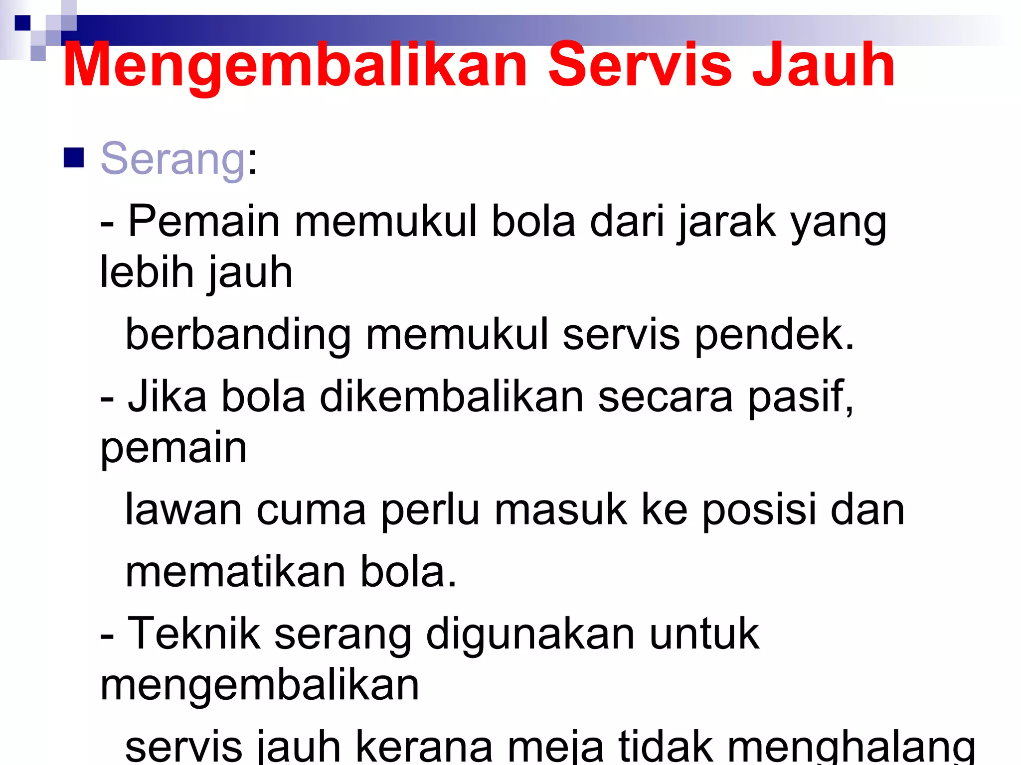 Mengembalikan Servis Jauh Serang :  - Pemain memukul bola dari jarak yang lebih jauh    berbanding memukul servis pendek. - Jika bola dikembalikan secara pasif, pemain    lawan cuma perlu masuk ke posisi dan    mematikan bola. - Teknik serang digunakan untuk mengembalikan    servis jauh kerana meja tidak menghalang dan    pemain ada masa untuk bertindak balas ke atas    bola. 