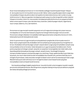 Kesan-kesan daripada pencemaran air ini menimbulkan pelbagai masalah kepada hidupan-hidupan 
di dunia pada masa kini termasuklah manusia sendiri. Bahan-bahan yang dibuang ke dalam sungai akan 
menyebabkan hidupan akuatik tersebut mati apabila memakan bahan beracun dari sumber air yang 
telah tercemar ini. Manusia juga akan mendapat penyakit yang serius jika mengambil sumber makanan 
hidupan air tersebut. Selain itu, manusia akan mendapat penyakit jika terminum air yang penuh bahan-bahan 
cemar seperti lumpur, pasir dan batu halus, karat besi, bahan buangan industri, logam berat, 
racun rumpai, bakteria, virus, dan haloform. 
Pencemaran air juga menjadi masalah yang amat serius di negara dunia ketiga iaitu jutaan manusia 
mendapatkan air minuman dari kawasan yang dicemari dengan bahan buangan manusia sendiri. 
Pencemaran sebegini dikatakan menyebabkan lebih tiga juta kematian setiap tahun kerana cirit -birit, 
kebanyakannya terdiri daripada kanak-kanak. 
Selain itu pencemaran air juga menjadi punca kepada banjir yang berlaku di dunia pada masa kini. 
Banjir-banjir yang kerap berlaku disebabkan oleh tersumbatnya parit yang sepatutnya mengalirkan air 
ke laut. Disebabkan oleh pembuangan sampah-sarap ke dalam sungai yang menyebabkan sampah sarap 
menyumbatkan aliran air tersebut. Selain daripada itu ai r juga menjejaskan keindahan alam. Pantai-pantai 
yang dipenuhi dengan sampah-sarap dan air yang kotor menjengkelkan dan tidak indah untuk 
dipandang akibat daripada pembuangan sampah-sarap ke lautan. Sesetengah kilang akan 
memperuntukkan kawasan untuk pembuangan sisa-sisa kilang. Tetapi, apabila berlaku hujan lebat atau 
loji pecah, sisa-sisa ini akan terkeluar dan menyebabkan dua masalah iaitu, pertama ialah jika sisa ini 
mengalir di permukaan, maka ianya akan mengalir di dalam sistem saliran terutamanya parit dan sungai. 
Masalah kedua pula ialah sekiranya sisa ini mengalir ke dalam sistem bawah tanah yang akan 
menyebabkan sistem air bawah tanah tercemar. 
Kesimpulanya pelbagai langkah yang berkesan haruslah di ambil untuk mengatasi masalah-masalah 
pencemaran daripada berleluasa. Barulah generasi yang akan datang mempunyai persekitaran yang baik 
dan bebas daripada pelbagai pencemaran. 
 