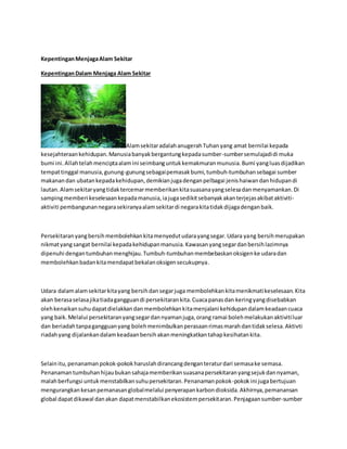Kepentingan Menjaga Alam Sekitar 
Kepentingan Dalam Menjaga Alam Sekitar 
Alam sekitar adalah anugerah Tuhan yang amat bernilai kepada 
kesejahteraan kehidupan. Manusia banyak bergantung kepada sumber-sumber semulajadi di muka 
bumi ini. Allah telah mencipta alam ini seimbang untuk kemakmuran munusia. Bumi yang luas dijadikan 
tempat tinggal manusia, gunung-gunung sebagai pemasak bumi, tumbuh-tumbuhan sebagai sumber 
makanan dan ubatan kepada kehidupan, demikian juga dengan pelbagai jenis haiwan dan hidupan di 
lautan. Alam sekitar yang tidak tercemar memberikan kita suasana yang selesa dan menyamankan. Di 
samping memberi keselesaan kepada manusia, ia juga sedikit sebanyak akan terjejas akibat aktiviti-aktiviti 
pembangunan negara sekiranya alam sekitar di negara kita tidak dijaga dengan baik. 
Persekitaran yang bersih membolehkan kita menyedut udara yang segar. Udara yang bersih merupakan 
nikmat yang sangat bernilai kepada kehidupan manusia. Kawasan yang segar dan bersih lazimnya 
dipenuhi dengan tumbuhan menghijau. Tumbuh-tumbuhan membebaskan oksigen ke udara dan 
membolehkan badan kita mendapat bekalan oksigen secukupnya. 
Udara dalam alam sekitar kita yang bersih dan segar juga membolehkan kita menikmati keselesaan. Kita 
akan berasa selasa jika tiada gangguan di persekitaran kita. Cuaca panas dan kering yang disebabkan 
oleh kenaikan suhu dapat dielakkan dan membolehkan kita menjalani kehidupan dalam keadaan cuaca 
yang baik. Melalui persekitaran yang segar dan nyaman juga, orang ramai boleh melakukan aktiviti luar 
dan beriadah tanpa gangguan yang boleh menimbulkan perasaan rimas marah dan tidak selesa. Aktivti 
riadah yang dijalankan dalam keadaan bersih akan meningkatkan tahap kesihatan kita. 
Selain itu, penanaman pokok-pokok haruslah dirancang dengan teratur dari semasa ke semasa. 
Penanaman tumbuhan hijau bukan sahaja memberikan suasana persekitaran yang sejuk dan nyaman, 
malah berfungsi untuk menstabilkan suhu persekitaran. Penanaman pokok-pokok ini juga bertujuan 
mengurangkan kesan pemanasan global melalui penyerapan karbon dioksida. Akhirnya, pemanansan 
global dapat dikawal dan akan dapat menstabilkan ekosistem persekitaran. Penjagaan sumber-sumber 
 