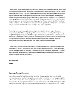 Tambahan pula, alam sekitar yang dijaga oleh semua lapisan masyarakat dapat mengelakkan kepupusan 
haiwan dan tumbuh-tumbuhan. Haiwan dan tumbuh-tumbuhan adalah merupakan salah satu sumber 
makanan kepada manusia. Pencemaran alam sekitar yang dilakukan akan menyebabkan kemusnahan 
habitat haiwan dan akan menyebabkan sumber makanan manusia akan berkurang, sebagai contoh 
hidupan laut seperti udang, ikan dan seumpamanya merupakan sumber makanan yang mengandungi 
protein yang dapat menstabilkan kesihatan manusia. Sekiranya kita melakukan sebarang pencemaran 
laut seperti pembuangan sisa toksik ke dalam laut, kepupusan hidupan laut akan berlaku. Manakala, 
tumbuh-tumbuhan pula menjadi sumber kepada perubatan seperti herba untuk pesakit. Alam sekitar 
yang tidak tercemar membolehkan habitat hidupan darat dan air terpelihara. 
Di samping itu, alam sekitar yang bersih akan dapat meningkatkan ekonomi negara. Sesebuah 
masyarakat yang bersih dan mengandungi nilai kedamaian akan dapat menarik perhatian pelancong 
asing. Kedatangan pelancong asing ke dalam negara kita akan meningkatkan nilai tukaran wang asing, 
dan ini akan dapat memajukan perkembangan ekonomi negara kita. Selain itu, kedatangan pelancong 
juga dapat memajukan sektor perkhimatan dan sektor perniagaan serta menawarkan peluang 
perkerjaan kepada masyarakat. Dengan ini, imej negara kita akan dapat ditingkatkan. 
Kesimpulannya, pemeliharaan muka bumi perlu dijalankan bagi menjamin bekalan sumber makanan, 
sumber kesihatan untuk menghasilkan ubat-ubatan, Ia turut berperanan sebagai sumber kecantikan, 
keindahan dan kedamaian di samping udara yang bersih. Justeru, semua lapisan masyarakat haruslah 
bekerjasama dan saling membantu dalam memelihara alam sekitar supaya kebersihan alam sekitar 
dapat ditingkatkan dalam kehidupan kita. 
GAN CHUI YONG 
205876 
Kepentingan Menjaga Alam Sekitar 
Alam sekitar merupakan segala benda hidup dan bukan hidup yang wujud secara semula jadi di 
permukaan bumi, atau sebahagian daripadanya. Alam sekitar memainkan peranan yang penting dalam 
kehidupan harian kita. Alam sekitar yang tidak tercemar memberikan kita satu suasana yang selesa dan 
menyamankan. Di samping memberi keselesaan kepada manusia, aktiviti-aktiviti pembangunan sedikit 
sebanyak menjejaskan negara sekiranya alam sekitar di negara kita tidak dijaga dengan baik. Amalan 
 