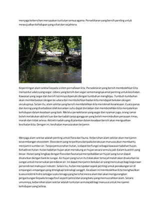 menjaga kebersihan merupakan tuntutan semua agama. Persekitaran yang bersih penting untuk 
mewujudkan kehidupan yang sihat dan sejahtera. 
Kepentingan alam sekitar kepada sistem pernafasan kita. Persekitaran yang bersih membolehkan kita 
menyedut udara yang segar. Udara yang bersih dan segar sememangnya amat penting untuk kesihatan. 
Kawasan yang segar dan bersih lazimnya dipenuhi dengan tumbuhan menghijau. Tumbuh-tumbuhan 
akan membebaskan oksigen ke udara dan membolehkan badan kita mendapat bekalan oksigen 
secukupnya. Selain itu, alam sekitar yang bersih membolehkan kita menikmati keselesaan. Cuaca panas 
dan kering yang disebabkan oleh kenaikan suhu dapat dielakkan dan membolehkan kita menjalankan 
kehidupan dalam keadaan yang baik. Melalui persekitaran yang segar dan nyaman juga, orang ramai 
boleh melakukan aktiviti luar dan beriadah tanpa gangguan yang boleh menimbulkan perasaan rimas, 
marah dan tidak selesa. Aktiviti riadah yang dijalankan dalam keadaan bersih akan menguatkan 
kesihatan kita. Dengan ini, kesihatan manusia akan terjamin. 
Menjaga alam sekitar adalah penting untuk flora dan fauna. Kebersihan alam sekitar akan menjamin 
keseimbangan ekosistem. Ekosistem yang terpelihara daripada kerakusan manusia akan membantu 
menjamin sumber air. Tanpa pemusnahan hutan, ia dapat berfungsi sebagai kawasan tadahan hujan. 
Kehadiran hutan-hutan tadahan hujan akan menakung air hujan secara semula jadi dalam kuantiti yang 
besar. Hutan yang lengkap dengan flora dan faunanya menyebabkan air hujan yang turun dapat 
disalurkan dengan baik ke sungai. Air hujan yang turun itu tidak akan tersejat malah akan disalurkan ke 
sungai untuk meneruskan peredaran air. Ini dapat menjamin bekalan air yang mencukupi bagi kegunaan 
persendirian mahupun industri. Selain itu, hutan merupakan aspek penting untuk penakungan air di 
empangan-empangan yang dilengkapi teknologi canggih. Keadaan ini membolehkan kita menghasilkan 
kuasa elektrik hidro sebagai suatu tenaga yang bersifat mesra alam dan akan mengurangkan 
pergantungan kepada tenaga fosil seperti petrol dan arang batu yang memusnahkan alam. Secara 
umumnya, kebersihan alam sekitar adalah tuntutan semulajadi bagi manusia untuk menjamin 
kehidupan yang selesa. 
 
