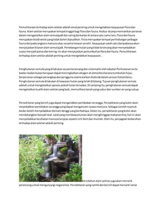 Pemuliharaan terhadap alam sekitar adalah amat penting untuk mengelakkan kepupusan flora dan 
fauna. Alam sekitar merupakan tempat tinggal bagi flora dan fauna. Kedua-duanya memainkan peranan 
dalam mengekalkan alam semulajadi dan saling berkaitan di antara satu sama lain, Flora dan fauna 
merupakan biodiversiti yang tidak boleh dipisahkan. Flora merupakan tempat perlindungan pelbagai 
fauna daripada angkara manusia atau sesama haiwan sendiri. Kepupusan salah satu daripadanya akan 
menjejaskan kitaran alam semulajadi. Penebangan hutan yang tidak terancang akan menyebabkan 
cuaca menjadi panas dan kering. Ini akan menjejaskan pertumbuhan flora dan fauna. Pemuliharaan 
terhadap alam sekitar adalah penting untuk mengelakkan kepupusan.. 
Penghutanan semula yang dilakukan secara terancang dan sistematik oleh Jabatan Perhutanan serta 
badan-badan bukan kerajaan dapat meningkatkan oksigen di atmosfera kerana tumbuhan hijau 
berperanan sebagai perangkap dan pengguna utama karbon dioksida dalam proses fotosintesis.. 
Penghutanan semula dilakukan di kawasan hutan yang telah ditebang. Tujuan penghutanan semula 
adalah untuk mengekalkan spesies pokok hutan tersebut. Di samping itu, penghutanan semula dapat 
mengekalkan kualiti alam sekitar yang baik, memulihara tanah yang subur dan sumber air yang cukup. 
Persekitaran yang bersih juga dapat mengelakkan pembiakan serangga. Persekitaran yang kotor akan 
meyebabkan pembiakan serangga yang dapat mengancam nyawa manusia. Sebagai contoh nyamuk 
Aedes boleh menyebabkan demam denggi yang berbahaya. Selain itu, persekitaran yang kotor akan 
mendatangkan banyak lalat. Lalat yang membawa kuman akan menghinggap makanan kita, hal ini akan 
menyebabkan kesihatan manusia terjejas seperti cirit-birit dan muntah. Oleh itu, penjagaan kebersihan 
terhadap alam sekitar adalah penting. 
Keindahan alam sekitar juga akan menarik 
pelancong untuk mengunjungi negara kita. Persekitaran yang cantik dan bersih dapat menarik ramai 
 