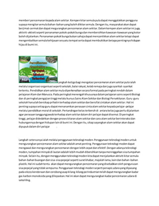 memberi pencemaran kepada alam sekitar. Kempen kitar semula pula dapat menggalakkan pengguna 
supaya mengitar semula bahan-bahan yang boleh dikitar semula. Dengan itu, masyarakat akan dapat 
berjimat-cermat dan dapat megurangkan pencemaran alam sekitar. Dalam kempen alam sekitar ini juga, 
aktiviti-aktiviti seperti penanaman pokok-pokok bunga dan membersihkan kawasan-kawasan yang kotor 
boleh dijalankan. Penanaman pokok bunga bukan sahaja dapat mencantikkan alam sekitar tetapi dapat 
mengembalikan semula kehijauan sesuatu tempat serta dapat membuktikan betapa pentingnya hidupan 
hijau di bumi ini. 
Langkah ketiga bagi mengatasi pencemaran alam sekitar pula ialah 
melalui organisasi-organisasi seperti sekolah, balai rakyat, kelab remaja dan juga syarikat-syarikat 
tertentu. Pendidikan alam sekitar mula diperkenalkan secara formal pada peringkat rendah dalam 
pelajaran Alam dan Manusia. Pada peringkat menengah khususnya dalam pelajaran sains seperti Biologi 
dan di peringkat pengajian tinggi melalui kursus Sains Alam Sekitar dan Biologi Persekitaran. Guru-guru 
sekolah haruslah bersikap prihatin terhadap alam sekitar dan bersifat cintakan alam sekitar. Hal ini 
penting supaya setiap guru dapat menanamkan perasaan cinta alam sekitar kepada pelajar-pelajar 
melalui pendidikan moral di sekolah. Pertandingan kelas terbersih di antara kelas juga perlu dijalankan 
agar perasaan tanggungjawab terhadap alam sekitar dalam diri pelajar dapat disemai. Di peringkat 
tinggi, pelajar didedahkan dengan proses kitaran alam sekitar dan cara alam sekitar berinteraksi dan 
hubungannya dengan hidupan lain di bumi ini. Dengan itu, sikap sayangkan alam sekitar akan dapat 
dipupuk dalam diri pelajar . 
Langkah seterusnya ialah melalui penggunaan teknologi moden. Penggunaan teknologi moden untuk 
mengurangkan pencemaran alam sekitar adalah amat penting. Penggunaan teknologi moden dapat 
mengawal dan mengurangkan pencemaran dengan lebih cepat dan efektif. Dengan adanya teknologi 
moden, tumpahan minyak di lautan adalah lebih mudah dibersihkan tanpa meninggalkan sisa tumpahan 
minyak. Selain itu, dengan menggunakan teknologi moden kita dapat menjalankan aktiviti kitar semula 
bahan-bahan buangan dan sisa-sisa pepejal seperti surat khabar, majalah lama, kain dan bahan-bahan 
plastik. Hal ini sudah tentu akan dapat mengurangkan pencemaran yang disebabkan oleh pengurusan 
sisa pepejal yang tidak sempurna. Penggunaan teknologi moden seperti penapis udara yang dipasang 
pada ekzos kenderaan dan cerobong asap kilang-kilang perindustrian telah dapat mengurangkan kadar 
gas karbon monoksida yang dilepaskan. Hal ini akan dapat mengurangkan kadar pencemaran udara di 
sekeliling. 
 