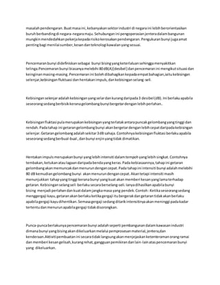 masalah pendengaran. Buat masa ini, kebanyakan sektor industri di negara ini lebih berorientasikan 
buruh berbanding di negara-negara maju. Sehubungan ini pengoperasian jentera dalam bangunan 
mungkin mendedahkan pekerja kepada risiko kerosakan pendengaran. Pengukuran bunyi juga amat 
penting bagi menilai sumber, kesan dan teknologi kawalan yang sesuai. 
Pencemaran bunyi didefiniskan sebagai bunyi bising yang keterlaluan sehingga menyakitkan 
telinga.Pencemaran bunyi biasanya melebihi 80 dB(A)[desibel ] dan pencemaran ini mengikut situasi dan 
keinginan masing-masing. Pencemaran ini boleh dibahagikan kepada empat bahagian,iaitu kebisingan 
selenjar,kebisingan fluktuasi dan hentakan impuls, dan kebisingan selang-seli. 
Kebisingan selenjar adalah kebisingan yang selar dan kurang daripada 3 desibel (dB). Ini berlaku apabila 
seseorang sedang berbisik kerana gelombang bunyi bergetar dengan lebih perlahan.. 
Kebisingan fluktasi pula merupakan kebisingan yang terlatak antara puncak gelombang yang tinggi dan 
rendah. Pada tahap ini getaran gelombang bunyi akan bergetar dengan lebih cepat daripada kebisingan 
selenjar. Getaran gelombang adalah sekitar 3 dB sahaja. Contohnya kebisingan fluktasi berlaku apabila 
seseorang sedang berbual-bual , dan bunyi enjin yang tidak dimatikan. 
Hentakan impuls merupakan bunyi yang lebih intensiti dalam tempoh yang lebih singkat. Contohnya 
tembakan, ketukan atau lagaan daripada benda yang keras. Pada kebiasaannya, tahap ini getaran 
gelombang akan memuncak dan menurun dengan cepat. Pada tahap ini intensiti bunyi adalah melebihi 
80 dB kemudian gelombang bunyi akan menurun dengan cepat. Akan tetapi intensiti masih 
menunjukkan tahap yang tinggi kerana bunyi yang kuat akan memberi kesan yang lama terhadap 
getaran. Kebisingan selang seli berlaku secara berselang-seli. Ianya dihasilkan apabila bunyi 
bising menjadi perlahan dan kuat dalam jangka masa yang pendek. Contoh : Ketika seseorang sedang 
menggergaji kayu, getaran akan berlaku ketika gergaji itu bergerak dan getaran tidak akan berlaku 
apabila gergaji kayu dihentikan. Semasa gergaji sedang ditarik intensitinya akan meninggi pada kadar 
tertentu dan menurun apabila gergaji tidak disorongkan. 
Punca-punca berlakunya pencemaran bunyi adalah seperti pembangunan dalam kawasan industri 
dimana bunyi yang bising akan dikeluarkan melalui pemprosesan material, jentera,dan 
kenderaan.Aktiviti pembuatan ini secara tidak langsung akan menjejaskan ketenteraman orang ramai 
dan memberi kesan gelisah, kurang rehat, gangguan pemikiran dan lain-lain atas pencemaran bunyi 
yang dikeluarkan. 
 