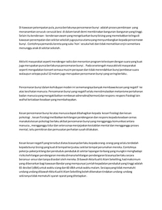 Di kawasan petempatan pula, punca berlakunya pencemaran bunyi adalah proses pembinaan yang 
menanamkan cerucuk-cerucuk besi di dalam tanah demi membinakan bangunan-bangunan yang tinggi. 
Selain itu kenderaan - kenderaan awam yang mengeluarkan bunyi bising yang memekakkan telinga di 
kawasan penempatan dan sekitar sekolah juga punca utama yang menyumbangkan kepada pencemaran 
bunyi . Contohnya pemandu kereta yang suka `hon` sesuka hati dan tidak mematikan enjin sementara 
menunggu anak di sekitar sekolah . 
Aktiviti masyarakat seperti mendengar radio dan menonton program televisyen dengan suara yang kuat 
juga merupakan punca berlakunya pencemaran bunyi . Pada sesetengah masa aktiviti masyarakat 
seperti mengadakan konsert semasa musim perayaan dan tidak merendahkan bunyi pembesar suara 
walaupun selepas pukul 12 malam juga merupakan pencemaran bunyi yang sering berlaku . 
Pencemaran bunyi dalam kehidupan moden ini sememangnya banyak membawa kesan yang negatif ke 
atas kesihatan manusia. Pencemaran bunyi yang negatif selalu menstimulasikan mekanisme pertahanan 
badan manusia yang mengakibatkan rembesan adrenalina(hormon) dan respons-respons fisiologi lain 
walhal ketiadaan keadaan yang membahayakan. 
Kesan pencemaran bunyi ke atas manusia dapat dibahagikan kepada kesan fisiologi dan kesan 
psikologi . kesan fisiologi melibatkan kehilangan pendengaran dan respons kepada keadaan cemas 
manakala kesan psikologi berlaku akibat pencemaran bunyi yang mengganggu komunikasi antara 
manusia., mengganggu tidur dan seterusnya menjejaskan kestabilan mental dan mengganggu proses 
mental, iaitu pemikiran dan pemusatan perhatian susah dilakukan. 
Kesan kesan negatif yang tersebut diatas biasanya berlaku kepada orang-orang yang selalu terdedah 
kepada bunyi bising yang kuat di tempat kerja atau sekitar tempat perumahan mereka. Contohnya 
pekerja-pekerja kilang dan penduduk-penduduk di sekitar lapangan terbang yang mungkin menghadapi 
risiko kehilangan pendengaran mereka dimana kehilangan pendengaran biasanya berlaku secara 
beransur-ansur dan tanpa disedari oleh mereka. Di bawah Akta Kualiti Alam Sekeliling, had maksimum 
yang dibenarkan bagi kawasan Bandar yang mempunyai jumlah kepadatan penduduk yang tinggi adalah 
65 desibel (dBA) untuk waktu siang dan 60 dBA untuk waktu malam. Sesiapa yang tidak mematuhi 
undang undang dibawah Akta Kualiti Alam Sekeliling boleh dikenakan tindakan undang-undang 
sekiranya tidak mematuhi syarat-syarat yang ditetapkan . 
 