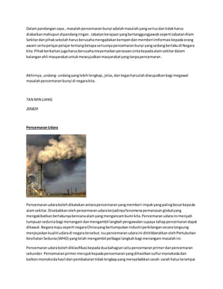 Dalam pandangan saya , masalah pencemaran bunyi adalah masalah yang serius dan tidak harus 
diabaikan mahupun dipandang ringan . Jabatan kerajaan yang bertanggungjawab seperti Jabatan Alam 
Sekitar dan pihak sekolah harus berusaha mengadakan kempen dan memberi imformasi kepada orang 
awam serta pelajar pelajar tentang betapa seriusnya pencemaran bunyi yang sedang berlaku di Negara 
kita. Pihak berkaitan juga harus berusaha meyemaikan perasaan cinta kepada alam sekitar dalam 
kalangan ahli masyarakat untuk mewujudkan masyarakat yang tanpa pencemaran . 
Akhirnya , undang- undang yang lebih lengkap , jelas, dan tegas haruslah diwujudkan bagi megawal 
masalah pencemaran bunyi di negara kita . 
TAN MIN LIANG 
205829 
Pencemaran Udara 
Pencemaran udara boleh dikatakan antara pencemaran yang memberi impak yang paling besar kepada 
alam sekitar. Disebabkan oleh pencemaran udara terjadinya fenomena pemanasan global yang 
mengakibatkan berlakunya bencana alam yang mengancam bumi kita. Pencemaran udara ini menjadi 
tumpuan sedunia bagi menangani dan mengambil langkah pengawalan supaya tahap pencemaran dapat 
dikawal. Negara maju seperti negara China yang bertumpukan industri perkilangan secara langsung 
menjejaskan kualiti udara di negara tersebut. Isu pencemaran udara ini dititikberatkan oleh Pertubuhan 
Kesihatan Sedunia (WHO) yang telah mengambil pelbagai langkah bagi menangani masalah ini. 
Pencemaran udara boleh diklasifikasi kepada dua bahagian iaitu pencemaran primer dan pencemaran 
sekunder. Pencemaran primer merujuk kepada pencemaran yang dihasilkan sulfur monoksida dan 
karbon monoksida hasil dari pembakaran tidak lengkap yang menyebabkan zarah-zarah halus terampai 
 