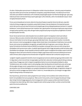 di udara. Kebanyakan pencemaran ini dilepaskan melalui eksos kenderaan , industry yang melepaskan 
asap atau bahan pencemar dan pembakaran arang batu yang tidak terkawal, manakala pencemaran 
sekunder pula adalah tindak balas sulfur dioksida yang bergabung dan membentuk dengan gas –gas yang 
tidak di perlukan oleh benda hidup seperti gabungan sulfur dioksida, sulfur monoksida dan wap air akan 
menghasilkanasid sulfurik. 
Punca-punca kepada pencemaran udara termasuk perlepasan asap dari eksos kenderaan, asap dari 
industry kilang, penggunaan arang batu yang tidak terkawal, dan pembakaran di tempat pelupusan . 
selain dari punca-punca di atas fenomena semulajadi juga menyumbang kepada pencemaran ini seperti 
kebakaran hutan akibat kepanasan dari matahari dan juga kejadian letusan gunung berapi yang mampu 
mengeluarkan partikel, asap, debu dengan kadar yang banyak yang menjejaskan penglihatan di sekitar 
tempat kejadian berlaku. 
Kesan-kesan pencemaran udara kepada manusia adalah seperti menjejaskan sistem pernafasan 
manusia. Manusia sukar untuk bernafas dalam keadaan udara yang tercemar kerana udara telah 
diracuni oleh bahan tercemar dan gas-gas yang tidak diperlukan. Gas-gas seperti karbon monoksida 
akan meracuni sistem pengangkutan oksigen dalam darah akan melambatkan tindak balas manusia dan 
kesan seterusnya menyebabkan mengantuk, penyakit lelah dan fungsi paru-paru terjejas. Menurut 
kajian Pertubuhan Kesihatan Sedunia (WHO) menyatakan sebanyak 3juta manusia mati setiap tahun 
disebabkan oleh pencemaran udara. Ia adalah tiga kali ganda lebih tinggi daripada jumlah kematian yang 
disebabkan kemalangan. Kesan kepada tumbuhan adalah seperti mengalami kerosakan seperti nekrosis 
(keguguran daun) dan pertumbuhan terbantut. Begitu juga haiwan akan terancam akibat pencemaran 
udara dimana udara yang tercemar disedut dan mengambil makanan dari tumbuhan yang tercemar. 
Langkah-langkah yang boleh diambil untuk mengawal pencemaran adalah pengasing elektrostatik. Alat 
ini digunakan untuk menarik dan mengasingkan partikel dari udara dan melekat pada dinding cerobong 
asap kilang. Penggunaan alat ini dapat mengelakkan bahan tercemar daripada terbebas ke udara. 
Tambahan pula, wet scrubber sejenis alat yang digunakan berdasarkan prinsip dimana satu saliran gas 
dihubungkan dengan cecair supaya bahan tercemar dapat larut dalam cecair. Langkah akhir adalah 
penampalan ozon dimana bahagian zon yang berlubang boleh ditampal dengan mengionkan oksigen di 
atmosfera melalui penggunaan belon helium. Selain itu, menembak peluru zon dengan menggunakan 
kapal terbang mampu menampal ozon. 
Kesimpulannya, pencemaran udara yang berterusan mampu memusnahkan alam sekitar dimana ia 
boleh menyebabkan bencana yang besar. Manusia kini hanya tahu untuk mengejar keselesaan hidup 
akan tetapi kita bertanggungjawad untuk menjaga alam sekitar supaya sumber alam boleh diwarisi 
untuk generasi akan dating. Akhir kata, hargailah alam sekitar yang memberi sumber untuk kita tidak 
patut kita memusnahkannya. 
CHIN YOKE LIAN 
205951 
 