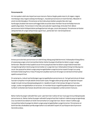 Pencemaran Air 
Air merupakan salah satu keperluan asas manusia. Namun begitu,pada masa ini,di negara-negara 
membangun atau negara sedang membangun , masalah pencemaran air masih berlaku. Masalah ini 
amat membimbangkan. Pencemaran air bermaksud perubahan yang berlaku dari segi 
kandungan,keadaan dan warna sehingga tidak sesuai dan akan memberi kesan terhadap manusia 
apabila digunakan. Pencemaran ini berlaku sama ada dari segi biologi, kimia dan fizik. Bahan 
pencemaran boleh didapati dalam pelbagai bentuk iaitu gas, cecair dan pepejal. Pencemaran air bukan 
sahaja berlaku di sungai sahaja tetapi juga di laut , pantai dan lain-lain tempat berair. 
Antara punca berlaku pencemaran air ialah kilang-kilang yang tidak bermoral. Kebanyakan kilang dibina 
di sepanjang sungai untuk memastikan bahan-bahan buangan disalirkan ke dalam sungai-sungai 
berkenaan. Masalah timbul apabila cecair kimia yang disalurkan ke dalam sungai tidak dirawat dan 
mengandungi bahan toksik yang mencemarkan air sungai dan laut. Kebanyakan kilang membuang sisa 
cecair dan pepejal ke dalam sungai yang mengakibatkan sungai tercemar seperti Sungai Juru yang 
terletak di Seberang Perai, Pulau Pinang menunjukkan warna air di Sungai Juru berwarna hitam pekat 
apabila sampai di laut. 
Di samping itu, industri perlombongan juga mengakibatkan pencemaran air. Cari gali petroleum di dasar 
laut dan tumpahan minyak adalah antara bukti nyata. Penggerudian perigi-perigi minyak dan letupan 
tangki minyak menyumbang kepada gejala ini. Apabila minyak ini bercampur dengan air laut atau 
sungai, ia akan mengakibatkan air tercemar. Ini memberi kesan negatif kepada kehidupan air seperti 
tumbuh-tumbuhan dan haiwan akuatik dan seterusnya menjejaskan sumber protein manusia. 
Bahan-bahan buangan radioaktif dan ujian-ujian bom dan nuklear di laut-laut juga menyumbang kepada 
pencemaran air. Bahan-bahan buangan radioaktif yang terhasil dari makmal -makmal yang mengandungi 
sisa-sisa toksik larut dalam air telah mencemarkan air sungai dan laut. Stesen-stesen nuklear juga 
menyalirkan bahan buangan ke dalam sungai yang mengakibatkan sungai tercemar. Pencemaran air 
boleh berlaku disebabkan pembuangan bahan sisa radioaktif seperti di Laut Kaspian dan di perairan 
Hemisfera Utara. 
 