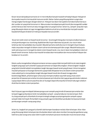 Kesan-kesan daripada pencemaran air ini menimbulkan banyak masalah terhadap hidupan-hidupan di 
dunia pada masa kini termasuklah manusia sendiri. Bahan-bahan yang dibuang dalam sungai akan 
mengurangkan kandungan oksigen dalam air. Hidupan laut akan mati apabila memakan bahan beracun 
dari sumber air yang telah tercemar ini. Manusia akan mendapat penyakit kronik jika mengambil sumber 
protein beracun dan meminum atau menggunakan air yang tercemar. Selain itu, sampah-sarap dan najis 
yang dibuang ke dalam air juga menggalakkan bakteria untuk terus membiak dan menjadi masalah 
kepada kehidupan di dalam air mahupun kepada manusia sendiri. 
Kesan lain ialah sistem air bawah tanah tercemar . Sesetengah kilang akan memperuntukkan kawasan 
untuk pembuangan sisa-sisa kilang. Apabila berlaku hujan lebat atau loji pecah, sisa-sisa ini akan 
terkeluar dan menyebabkan dua masalah. Masalah pertama ialah jika sisa ini mengalir di permukaan, 
maka ianya akan mengalir di dalam sistem saliran terutamanya parit dan sungai. Masalah kedua pula 
ialah sekiranya sisa ini mengalir ke dalam sistem bawah tanah, sisa-sisa ini akan menyebabkan sistem air 
bawah tanah tercemar. Kedua-dua masalah tersebut akan merosakkan dan mencemarkan hidupan dan 
keadaan air itu sendiri. 
Dalam usaha mengekalkan tahap pencemaran semasa supaya tidak menjadi lebih teruk maka langkah-langkah 
yang wajar perlu diambil supaya pencemaran air dapat dikurangkan. Antara langkah-langkah 
yang boleh diambil adalah menyediakan tangki takungan bawah tanah yang dirawat. Untuk mengatasi 
masalah pelepasan air buangan domestik supaya tidak dilepaskan terus ke dalam sistem perparitan 
maka adalah perlu menyediakan tangki takungan bawah tanah dan dirawat menggunakan 
bioteknologi.Malah, pihak kerajaan seharusnya memperuntukkan sejumlah wang untuk sistem 
perparitan di kawasan perumahan terutama kawasan perindustrian dan juga pengusaha kedai makanan 
supaya dapat dibina saluran paip khas dan air buangan dapat dikumpulkan di kolam takungan sebelum 
disalirkan ke dalam sistem perparitan. 
Hasil tinjauan juga mendapati bahawa pengurusan sampah yang lemah di kawasan perumahan dan 
tempat tinggal perbandaran telah menyebabkan sampah- sarap bertaburan merata tempat. Oleh 
itu,tong sampah perlu ditambah di tempat strategik sebagai pusat pengumpulan sampah supaya 
sampah tidak melimpah.Pertambahn tong sampah juga membolehkan penduduk mempunyai tempat 
pembuangan sampah-sarap yang cukup. 
Selain itu, langkah lain yang perlu diambil ialah kempen kesedaran melalui iklan televisyen. Iklan-iklan 
yang ditanyangi dalam televisyen dan disebarkan dalam radio akan memberi konsep dan gambaran yang 
lebih terus dan orang ramai akan lebih mudah memahami peranan mereka dan mula menanam sikap 
 