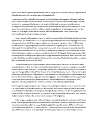 secara umum. Tanah juga merupakan habitat alamiah bagi manusia dan makhluk hidup yang lain.Dapat 
dikatakan bahawa hidup manusia tergantung kepada tanah. 
Pencemaran tanah bermaksud perbuatan yang berlaku kepada sesuatu kawasan sehingga terjadinya 
pertukaran warna, kesuburan dan hakisan. Pencemaran ini disebabkan oleh bahan buangan sama ada 
berbentuk air atau pepejal.Bahan pencemar pula terdiri daripada pencemar organik,kimia atau 
fizik.Kegiatan manusia seperti perusakan hutan dan pertanian ladang berpindah mempengaruhi kualiti 
tanah. Terkontaminasinya tanah oleh zat kimia dapat mengakibatkan terjadinya pencemaran air dan 
tanah. Jika tidak segera dihentikan, hal ini akan menimbulkan kerosakan tanah, bahkan dapat 
menimbulkan bencana bagi kehidupan manusia. 
Antara punca berlakunya pencemaran ini ialah pembuangan bahan-bahan buangan daripada kilang 
seperti minyak,sisa toksik dan sisa-sisa kilang.Pembuangan sampah merata-rata dan penggunaan racun 
serangga secara berlebih-lebihan juga merupakan penyumbang ke arah pencemaran ini. Di samping 
itu,sikap manusia yang jarang menghargai nilai-nilai maksum yang terdapat di kawasan menarik dan 
indah juga boleh menjadi salah satu punca pencemaran tanah. Selain daripada mengurangkan jumlah 
hutan asal dan biodiversiti hutan dan hidupan l iar, penebangan hutan juga turut menyumbang kepada 
hakisan tanah, pemendapan, kerosakan cerun dan tanah runtuh di Malaysia . Pembangunan yang tidak 
dirancang dengan berkesan seperti pembalakan yang giat dan pembukaan tanah secara berleluasa akan 
memberikan kesan buruk terhadap alam sekitar contohnya berlakulah hakisan tanah,berlaku perubahan 
iklim,kesan kepada rumah hijau dan banjir. 
Terdapat banyak kesan pencemaran yang memudaratkan tanah. Salah satu adalah merosakkan 
tanah dan kualitinya. Sisa-sisa industri dan hasil tumpahan daripada kenderaan pengangkut menjadikan 
tanah rosak dan kurang berkualiti. Tanah yang kurang berkualiti menyebabkan tumbuh- tumbuhan atau 
sayur-sayuran yang ditanam tidak hidup dengan sempurna dan tidak subur. Hujan asid yang meresap ke 
dalam tanah, perlombongan yang berlebihan, penebangan hutan atau pembalakan menyebabkan tanah 
terhakis dan rosak. Selain itu penggunaan racun serangga atau rumpai turut berperanan mengurangkan 
kualiti tanah. Kemajuan dari segi pengangkutan juga menyebabkan banyak kawasan tanah telah 
digunakan untuk tujuan pembinaan jalanraya, landasan keretapi dan lapangan terbang. 
Selain itu, pembuangan sampah merata-rata juga merupakan penyumbang kepada pencemaran tanah. 
Pasti tempat yang berlonggokan sampah itu akan menarik perhatian serangga dan haiwan pembawa 
penyakit seperti lalat dan tikus. Haiwan perosak yang tertumpu di kawasan ini dan menyebarkan kuman-kuman 
penyakit ke tempat-tempat lain. Jika makanan yang dihinggapi lalat atau dimakan lipas , manusia 
mudah keracunan makanan dan seterusnya diserang penyakit yang serius. 
Seterusnya, pengujian senjata nuklear di negara-negara barat juga turut mengancam kualiti tanah 
dunia. Tanah bukan sahaja tidak subur malahan menyimpan bahan radioaktif yang mampu membunuh 
manusia secara perlahan.Contoh yang paling ketara adalah letupan loji nuklear di Chernobyl, Russia. 
Kesannya dapat dirasai hingga ke Sweden, kerana 23 orang telah dilaporkan mati akibat daripada kesan 
radioaktif nuklear tersebut. Semua penduduk di sekitarnya dipindahkan dan di sesetengah tempat, 
 