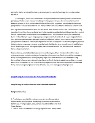 penjualan daging terpaksa dihentikan kerana kadar pencemaran terlalu tinggi dan membahayakan 
kesihatan. 
Di samping itu, penukaran tanah dari hutan kepada pertanian telah mengakibatkan berlakunya 
penebangan hutan secara meluas. Penebangan hutan yang berterusan dan kemusnahan hutan di 
kawasan tadahan air akan menjejaskan bekalan air dan kualiti sumber air, menjejaskan kemampuan 
pengambilan semula air bawah tanah dan menyebabkan lebih banyak banjir di kawasan tanah rendah. 
Satu lagi kesan pencemaran tanah ini adalah hakisan. Hakisan tanah adalah salah satu fenomena yang 
sangat sering berlaku di seluruh dunia. Ianya bukan sahaja merugikan dari sudut kewangan dan ekonomi 
bahkan juga mengancam keselamatan dan nyawa manusia, misalnya tanah runtuh dan juga gempa 
bumi. Terdapat banyak negara-negara yang sedang diancam hakisan tanah. Di negara-negara tertentu 
juga, angin menjadi salah satu agen yang boleh menyebabkan hakisan. Antara aktiviti -aktiviti manusia 
yang boleh menyebabkan hakisan adalah pembersihan dan pembajakan serum bukit yang menyebabkan 
tiada tumbuhan yang dapat menahan tanah daripada dialirkan bersama-sama dengan air apabila hujan 
lebat, penebangan hutan, padang ragut yang meluas dan berlebihan, dan penanaman secara meluas 
hanya satu jenis tanaman. 
Kesimpulannya, tanah adalah bahagian permukaan bumi yang dihuni oleh banyak makhluk hidup 
terutama manusia, tumbuh-tumbuhan, haiwan dan mikroorganisme. Tanah dan makhluk hidup yang 
hidup di atasnya mempunyai hubungan yang sangat erat. Tanah memberikan sumber daya yang 
berguna bagi kelangsungan makhluk hidup di atasnya. Selain itu, tanah juga berperan dalam menjaga 
kelestarian sumber daya air dan kelestarian lingkungan hidup secara umum. Dapat dikatakan bahawa 
hidup manusia tergantung kepada tanah. Oleh itu, kita perlu menjaga tanah dengan baik. 
Langkah-langkah Pemeliharaan dan Pemuliharaan Alam Sekitar 
Langkah-langkah Pemeliharaan dan Pemuliharaan Alam Sekitar 
Penghutanan semula 
1. Penghutanan semula ialah kegiatan menanam semula hutan yang 
telah ditebang dengan spesies pokok yang cepat tumbuh dan bermutu. 
Contohnya, pokok jenis pain, batai, dan sesenduk telah ditanam di Bukit 
Tinggi, Pahang. 
2. Jabatan Perhutanan Malaysia bertanggungjawab untuk menjalankan 
 