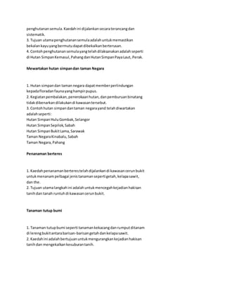 penghutanan semula. Kaedah ini dijalankan secara terancang dan 
sistematik. 
3. Tujuan utama penghutanan semula adalah untuk memastikan 
bekalan kayu yang bermutu dapat dibekalkan berterusan. 
4. Contoh penghutanan semula yang telah dilaksanakan adalah seperti 
di Hutan Simpan Kemasul, Pahang dan Hutan Simpan Paya Laut, Perak. 
Mewartakan hutan simpan dan taman Negara 
1. Hutan simpan dan taman negara dapat member perlindungan 
kepada floradan fauna yang hampir pupus. 
2. Kegiatan pembalakan, penerokaan hutan, dan pemburuan binatang 
tidak dibenarkan dilakukan di kawasan tersebut. 
3. Contoh hutan simpan dan taman negara yand telah diwartakan 
adalah seperti: 
Hutan Simpan Hulu Gombak, Selangor 
Hutan Simpan Sepilok, Sabah 
Hutan Simpan Bukit Lama, Sarawak 
Taman Negara Kinabalu, Sabah 
Taman Negara, Pahang 
Penanaman berteres 
1. Kaedah penanaman berteres telah dijalankan di kawasan cerun bukit 
untuk menanam pelbagai jenis tanaman seperti getah, kelapa sawit, 
dan the. 
2. Tujuan utama langkah ini adalah untuk mencegah kejadian hakisan 
tanih dan tanah runtuh di kawasan cerun bukit. 
Tanaman tutup bumi 
1. Tanaman tutup bumi seperti tanaman kekacang dan rumput ditanam 
di lereng bukit antara barisan-barisan getah dan kelapa sawit. 
2. Kaedah ini adalah bertujuan untuk mengurangkan kejadian hakisan 
tanih dan mengekalkan kesuburan tanih. 
 