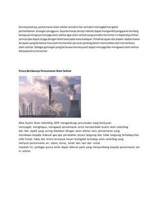 Kesimpulannya, pencemaran alam sekitar semakin hari semakin meningkat mengikut 
pertambahan bilangan pengguna. Saya berharap setiap individu dapat mengambil pengajaran tentang 
betapa pentingnya menjaga alam sekitar agar alam sekitar yang semakin tercemar ini dapat dipulihkan 
semula dan dapat dijaga dengan lebih baik pada masa hadapan. Pihak kerajaan dan badan-badan bukan 
kerajaan yang berkaitan haruslah memainkan peranan penting dalam memulihkan dan memelihara 
alam sekitar. Sebagai golongan yang berkuasa mereka pasti dapat menjaga dan mengawal alam sekitar 
daripada terus tercemar. 
Punca Berlakunya Pencemaran Alam Sekitar 
Akta Kualiti Alam Sekeliling 1974 mengandungi peruntukan yang bertujuan 
mencegah, menghapus, mengawal pencemaran serta memperbaiki kualiti alam sekeliling 
dan dari aspek yang sering dikaitkan dengan alam sekitar iaitu pencemaran yang 
membawa kepada maksud apa-apa perubahan secara langsung dan tidak langsung terhadap sifat-sifat 
fizikal, haba dan kimia termasuk kesan biologikal terhadap alam sekeliling yang 
meliputi pencemaran air, udara, bunyi, tanah dan laut dan untuk 
masalah ini, pelbagai punca telah dapat dikenal pasti yang menyumbang kepada pencemaran ala 
m sekitar. 
 