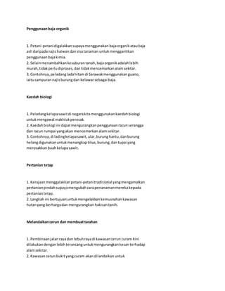 Penggunaan baja organik 
1. Petani-petani digalakkan supaya menggunakan baja organik atau baja 
asli daripada najis haiwan dan sisa tanaman untuk menggantikan 
penggunaan baja kimia. 
2. Selain menambahkan kesuburan tanah, baja organik adalah lebih 
murah, tidak perlu diproses, dan tidak mencemarkan alam sekitar. 
3. Contohnya, peladang lada hitam di Sarawak menggunakan guano, 
iaitu campuran najis burung dan kelawar sebagai baja. 
Kaedah biologi 
1. Peladang kelapa sawit di negara kita menggunakan kaedah biologi 
untuk mengawal makhluk perosak. 
2. Kaedah biologi ini dapat mengurangkan penggunaan racun serangga 
dan racun rumpai yang akan mencemarkan alam sekitar. 
3. Contohnya, di lading kelapa sawit, ular, burung hantu, dan burung 
helang digunakan untuk menangkap tikus, burung, dan tupai yang 
merosakkan buah kelapa sawit. 
Pertanian tetap 
1. Kerajaan menggalakkan petani-petani tradisional yang mengamalkan 
pertanian pindah supaya mengubah cara penanaman mereka kepada 
pertanian tetap. 
2. Langkah ini bertujuan untuk mengelakkan kemusnahan kawasan 
hutan yang berharga dan mengurangkan hakisan tanih. 
Melandaikan cerun dan membuat tarahan 
1. Pembinaan jalan raya dan lebuh raya di kawasan cerun curam kini 
dilakukan dengan lebih terancang untuk mengurangkan kesan terhadap 
alam sekitar. 
2. Kawasan cerun bukit yang curam akan dilandaikan untuk 
 