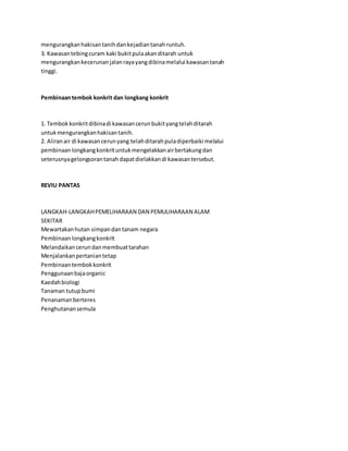 mengurangkan hakisan tanih dan kejadian tanah runtuh. 
3. Kawasan tebing curam kaki bukit pula akan ditarah untuk 
mengurangkan kecerunan jalan raya yang dibina melalui kawasan tanah 
tinggi. 
Pembinaan tembok konkrit dan longkang konkrit 
1. Tembok konkrit dibina di kawasan cerun bukit yang telah ditarah 
untuk mengurangkan hakisan tanih. 
2. Aliran air di kawasan cerun yang telah ditarah pula diperbaiki melalui 
pembinaan longkang konkrit untuk mengelakkan air bertakung dan 
seterusnya gelongsoran tanah dapat dielakkan di kawasan tersebut. 
REVIU PANTAS 
LANGKAH-LANGKAH PEMELIHARAAN DAN PEMULIHARAAN ALAM 
SEKITAR 
Mewartakan hutan simpan dan tanam negara 
Pembinaan longkang konkrit 
Melandaikan cerun dan membuat tarahan 
Menjalankan pertanian tetap 
Pembinaan tembok konkrit 
Penggunaan baja organic 
Kaedah biologi 
Tanaman tutup bumi 
Penanaman berteres 
Penghutanan semula 
 