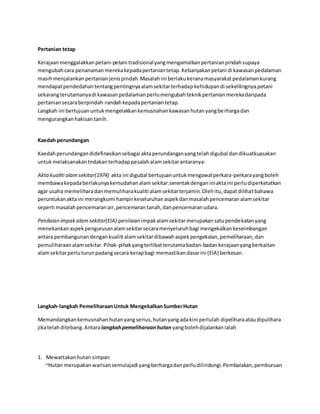 Pertanian tetap 
Kerajaan menggalakkan petani-petani tradisional yang mengamalkan pertanian pindah supaya 
mengubah cara penanaman mereka kepada pertanian tetap. Kebanyakan petani di kawasan pedalaman 
masih menjalankan pertanian jenis pindah. Masalah ini berlaku kerana masyarakat pedalaman kurang 
mendapat pendedahan tentang pentingnya alam sekitar terhadap kehidupan di sekelilingnya.petani 
sekarang terutamanya di kawasan pedalaman perlu mengubah teknik pertanian mereka daripada 
pertanian secara berpindah-randah kepada pertanian tetap. 
Langkah ini bertujuan untuk mengelakkan kemusnahan kawasan hutan yang berharga dan 
mengurangkan hakisan tanih. 
Kaedah perundangan 
Kaedah perundangan didefinasikan sebagai akta perundangan yang telah digubal dan dikuatkuasakan 
untuk melaksanakan tndakan terhadap pesalah alam sekitar antaranya: 
Akta kualiti alam sekitar(1974) akta ini digubal bertujuan untuk mengawal perkara-perkara yang boleh 
membawa kepada berlakunya kemudahan alam sekitar.serentak dengan ini akta ini perlu diperketatkan 
agar usaha memelihara dan memulihara kualiti alam sekitar terjamin. Oleh itu, dapat dilihat bahawa 
peruntukan akta ini merangkumi hampir keseluruhan aspek dan masalah pencemaran alam sekitar 
seperti masalah pencemaran air, pencemaran tanah, dan pencemaran udara. 
Penilaian impak alam sekitar(EIA) penilaian impak alam sekitar merupakan satu pendekatan yang 
menekankan aspek pengurusan alam sekitar secara menyeluruh bagi mengekalkan keseimbangan 
antara pembangunan dengan kualiti alam sekitar dibawah aspek pengekalan, pemeliharaan, dan 
pemuliharaan alam sekitar. Pihak-pihak yang terlibat terutama badan-badan kerajaan yang berkaitan 
alam sekitar perlu turun padang secara kerap bagi memastikan dasar ini (EIA) berkesan. 
Langkah-langkah Pemeliharaan Untuk Mengekalkan Sumber Hutan 
Memandangkan kemusnahan hutan yang serius, hutan yang ada kini perlulah dipelihara atau dipulihara 
jika telah ditebang. Antara langkah pemeliharaan hutan yang boleh dijalankan ialah 
1. Mewartakan hutan simpan 
~Hutan merupakan warisan semulajadi yang berharga dan perlu dilindungi. Pembalakan, pemburuan 
 