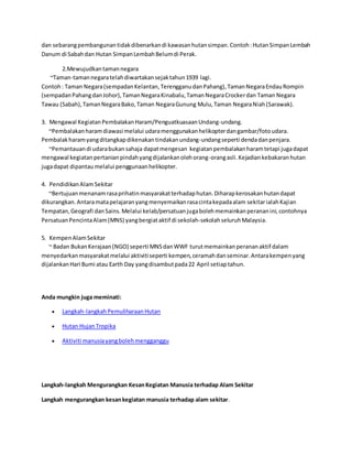 dan sebarang pembangunan tidak dibenarkan di kawasan hutan simpan. Contoh : Hutan Simpan Lembah 
Danum di Sabah dan Hutan Simpan Lembah Belum di Perak. 
2.Mewujudkan taman negara 
~Taman-taman negara telah diwartakan sejak tahun 1939 lagi. 
Contoh : Taman Negara (sempadan Kelantan, Terengganu dan Pahang), Taman Negara Endau Rompin 
(sempadan Pahang dan Johor), Taman Negara Kinabalu, Taman Negara Crocker dan Taman Negara 
Tawau (Sabah), Taman Negara Bako, Taman Negara Gunung Mulu, Taman Negara Niah (Sarawak). 
3. Mengawal Kegiatan Pembalakan Haram/Penguatkuasaan Undang-undang. 
~Pembalakan haram diawasi melalui udara menggunakan helikopter dan gambar/foto udara. 
Pembalak haram yang ditangkap dikenakan tindakan undang-undang seperti denda dan penjara. 
~Pemantauan di udara bukan sahaja dapat mengesan kegiatan pembalakan haram tetapi juga dapat 
mengawal kegiatan pertanian pindah yang dijalankan oleh orang-orang asli. Kejadian kebakaran hutan 
juga dapat dipantau melalui penggunaan helikopter. 
4. Pendidikan Alam Sekitar 
~Bertujuan menanam rasa prihatin masyarakat terhadap hutan. Diharap kerosakan hutan dapat 
dikurangkan. Antara mata pelajaran yang menyemaikan rasa cinta kepada alam sekitar ialah Kajian 
Tempatan, Geografi dan Sains. Melalui kelab/persatuan juga boleh memainkan peranan ini, contohnya 
Persatuan Pencinta Alam (MNS) yang bergiat aktif di sekolah-sekolah seluruh Malaysia. 
5. Kempen Alam Sekitar 
~ Badan Bukan Kerajaan (NGO) seperti MNS dan WWF turut memainkan peranan aktif dalam 
menyedarkan masyarakat melalui aktiviti seperti kempen, ceramah dan seminar. Antara kempen yang 
dijalankan Hari Bumi atau Earth Day yang disambut pada 22 April setiap tahun. 
Anda mungkin juga meminati: 
 Langkah-langkah Pemuliharaan Hutan 
 Hutan Hujan Tropika 
 Aktiviti manusia yang boleh mengganggu 
Langkah-langkah Mengurangkan Kesan Kegiatan Manusia terhadap Alam Sekitar 
Langkah mengurangkan kesan kegiatan manusia terhadap alam sekitar. 
 