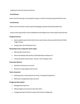 - Langkah pemuliharaan dan pemeliharaan 
· Pemeliharaan: 
Usaha untuk melindungi, merancang dan mengurus sumber semula jadi supaya kekal berterusan. 
· Pemuliharaan: 
Usaha untuk memulihkan sumber yang telah diganggu supaya kembali pada keadaan asal. 
- Antara usaha yang diambil untuk mengekalkan keseimbangan alam sekitar adalah seperti berikut. 
Penghutan Semula 
 Spesies pokok cepat tumbuh dan bermutu seperti akasia, batai,sesenduk ditanam di Bukit 
Tinggi, Pahang. 
 Ladang Hutan Jati di Kedah dan Perlis 
Mewartakan hutan simpan dan tanam negara 
 Melindungi flora dan fauna 
 Aktiviti pembalakan dan pemburu tidak dibenarkan di kawasan ini 
 Contohnya Hutan Simpan Endau - Rompin, Taman Neagara Niah 
Penanaman Berteres 
 Dijalankan di kawasan cerun bukit 
 Bertujuan mengurangkan hakisan tanih 
Tanam tutup bumi 
 Kekacangan dan rumput ditanam di lereng - lereng bukit yang diteres 
 Membantu mengekalkan kebusuran tanih 
Penggunaan baja organik 
 Menggantikan baja kimia 
 Mengurangkan pencemaran air dan alam sekiar 
 menggunakan guano (tahi burung dan tahi kelawar ) sebagai baja 
 