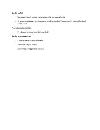 Kaedah biologi 
 Mengawal makluk perosak menggunakan ular dan burung hantu 
 Di ladang kelapa sawit ,ular dugunakan untuk menangkap tikus yang sering merosakkan buah 
kelapa sawit 
Penyadiaan sistem saliran 
 Pembinaan longkang konkrit di cerun bukit 
Kaedah pengurusan cerun 
 Kawasan cerun curam dilandaikan 
 Menanam rumput di cerun 
 Membina dinding penahan hakisan 
