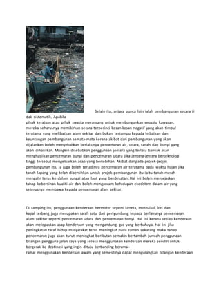 Selain itu, antara punca lain ialah pembangunan secara ti 
dak sistematik. Apabila 
pihak kerajaan atau pihak swasta merancang untuk membangunkan sesuatu kawasan, 
mereka seharusnya memikirkan secara terperinci kesan-kesan negatif yang akan timbul 
terutama yang melibatkan alam sekitar dan bukan tertumpu kepada kebaikan dan 
keuntungan pembangunan semata-mata kerana akibat dari pembangunan yang akan 
dijalankan boleh menyebabkan berlakunya pencemaran air, udara, tanah dan bunyi yang 
akan dihasilkan. Mungkin disebabkan penggunaan jentera yang terlalu banyak akan 
menghasilkan pencemaran bunyi dan pencemaran udara jika jentera-jentera berteknologi 
tinggi tersebut mengeluarkan asap yang berlebihan. Akibat daripada projek-projek 
pembangunan itu, ia juga boleh terjadinya pencemaran air terutama pada waktu hujan jika 
tanah lapang yang telah dibersihkan untuk projek pembangunan itu iaitu tanah merah 
mengalir terus ke dalam sungai atau laut yang berdekatan . Hal ini boleh menjejaskan 
tahap kebersihan kualiti air dan boleh mengancam kehidupan ekosistem dalam air yang 
seterusnya membawa kepada pencemaran alam sekitar. 
Di samping itu, penggunaan kenderaan bermotor seperti kereta, motosikal, lori dan 
kapal terbang juga merupakan salah satu dari penyumbang kepada berlakunya pencemaran 
alam sekitar seperti pencemaran udara dan pencemaran bunyi. Hal ini kerana setiap kenderaan 
akan melepaskan asap kenderaan yang mengandungi gas yang berbahaya. Hal ini jika 
peningkatan taraf hidup masyarakat terus meningkat pada zaman sekarang maka tahap 
pencemaran juga akan turut meningkat berikutan semakin bertambah jumlah penggunaan 
bilangan pengguna jalan raya yang selesa menggunakan kenderaan mereka sendiri untuk 
bergerak ke destinasi yang ingin dituju berbanding beramai-ramai 
menggunakan kenderaan awam yang semestinya dapat mengurangkan bilangan kenderaan 
 